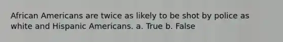 African Americans are twice as likely to be shot by police as white and Hispanic Americans. a. True b. False