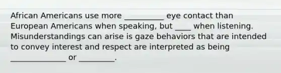 African Americans use more __________ eye contact than European Americans when speaking, but ____ when listening. Misunderstandings can arise is gaze behaviors that are intended to convey interest and respect are interpreted as being ______________ or _________.