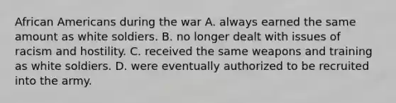 <a href='https://www.questionai.com/knowledge/kktT1tbvGH-african-americans' class='anchor-knowledge'>african americans</a> during the war A. always earned the same amount as white soldiers. B. no longer dealt with issues of racism and hostility. C. received the same weapons and training as white soldiers. D. were eventually authorized to be recruited into the army.