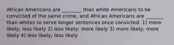 African Americans are ________ than white Americans to be convicted of the same crime, and African Americans are _______ than whites to serve longer sentences once convicted. 1) more likely; less likely 2) less likely; more likely 3) more likely; more likely 4) less likely; less likely