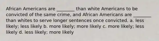 African Americans are ________ than white Americans to be convicted of the same crime, and African Americans are ________ than whites to serve longer sentences once convicted. a. less likely; less likely b. more likely; more likely c. more likely; less likely d. less likely; more likely