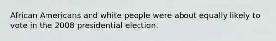 African Americans and white people were about equally likely to vote in the 2008 presidential election.