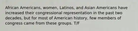 African Americans, women, Latinos, and Asian Americans have increased their congressional representation in the past two decades, but for most of American history, few members of congress came from these groups. T/F