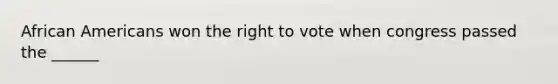 African Americans won the right to vote when congress passed the ______