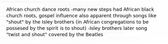 African church dance roots -many new steps had African black church roots, gospel influence also apparent through songs like "shout" by the Isley brothers (in African congregations to be possesed by the spirit is to shout) -Isley brothers later song "twist and shout" covered by the Beatles