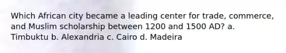 Which African city became a leading center for trade, commerce, and Muslim scholarship between 1200 and 1500 AD? a. Timbuktu b. Alexandria c. Cairo d. Madeira