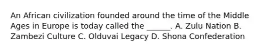 An African civilization founded around the time of the Middle Ages in Europe is today called the ______. A. Zulu Nation B. Zambezi Culture C. Olduvai Legacy D. Shona Confederation