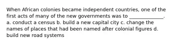 When African colonies became independent countries, one of the first acts of many of the new governments was to ______________. a. conduct a census b. build a new capital city c. change the names of places that had been named after colonial figures d. build new road systems