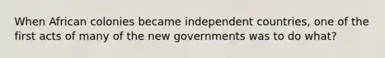 When African colonies became independent countries, one of the first acts of many of the new governments was to do what?