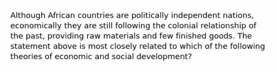 Although African countries are politically independent nations, economically they are still following the colonial relationship of the past, providing raw materials and few finished goods. The statement above is most closely related to which of the following theories of economic and social development?