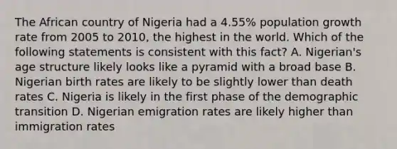 The African country of Nigeria had a 4.55% population growth rate from 2005 to 2010, the highest in the world. Which of the following statements is consistent with this fact? A. Nigerian's age structure likely looks like a pyramid with a broad base B. Nigerian birth rates are likely to be slightly lower than death rates C. Nigeria is likely in the first phase of the demographic transition D. Nigerian emigration rates are likely higher than immigration rates