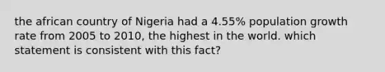 the african country of Nigeria had a 4.55% population growth rate from 2005 to 2010, the highest in the world. which statement is consistent with this fact?