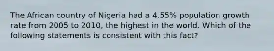 The African country of Nigeria had a 4.55% population growth rate from 2005 to 2010, the highest in the world. Which of the following statements is consistent with this fact?