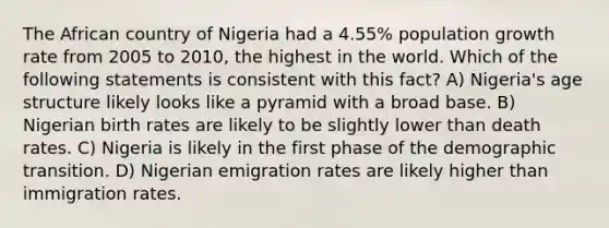 The African country of Nigeria had a 4.55% population growth rate from 2005 to 2010, the highest in the world. Which of the following statements is consistent with this fact? A) Nigeria's age structure likely looks like a pyramid with a broad base. B) Nigerian birth rates are likely to be slightly lower than death rates. C) Nigeria is likely in the first phase of the demographic transition. D) Nigerian emigration rates are likely higher than immigration rates.