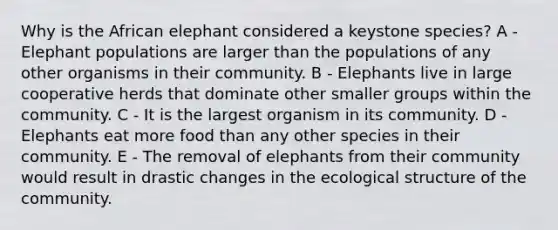 Why is the African elephant considered a keystone species? A - Elephant populations are larger than the populations of any other organisms in their community. B - Elephants live in large cooperative herds that dominate other smaller groups within the community. C - It is the largest organism in its community. D - Elephants eat more food than any other species in their community. E - The removal of elephants from their community would result in drastic changes in the ecological structure of the community.