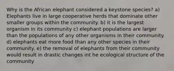 Why is the African elephant considered a keystone species? a) Elephants live in large cooperative herds that dominate other smaller groups within the community. b) it is the largest organism in its community c) elephant populations are larger than the populations of any other organisms in their community. d) elephants eat more food than any other species in their community. e) the removal of elephants from their community would result in drastic changes int he ecological structure of the community