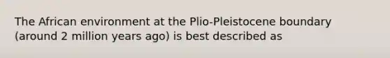 The African environment at the Plio-Pleistocene boundary (around 2 million years ago) is best described as