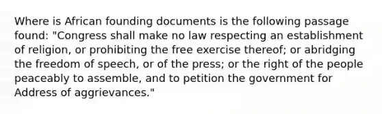 Where is African founding documents is the following passage found: "Congress shall make no law respecting an establishment of religion, or prohibiting the free exercise thereof; or abridging the freedom of speech, or of the press; or the right of the people peaceably to assemble, and to petition the government for Address of aggrievances."