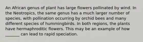 An African genus of plant has large flowers pollinated by wind. In the Neotropics, the same genus has a much larger number of species, with pollination occurring by orchid bees and many different species of hummingbirds. In both regions, the plants have hermaphroditic flowers. This may be an example of how _______ can lead to rapid speciation.