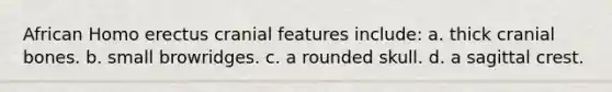 African Homo erectus cranial features include: a. thick cranial bones. b. small browridges. c. a rounded skull. d. a sagittal crest.