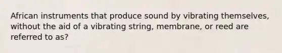 African instruments that produce sound by vibrating themselves, without the aid of a vibrating string, membrane, or reed are referred to as?