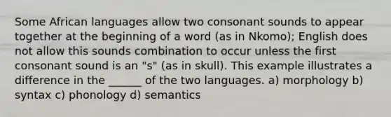 Some African languages allow two consonant sounds to appear together at the beginning of a word (as in Nkomo); English does not allow this sounds combination to occur unless the first consonant sound is an "s" (as in skull). This example illustrates a difference in the ______ of the two languages. a) morphology b) syntax c) phonology d) semantics