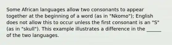 Some African languages allow two consonants to appear together at the beginning of a word (as in "Nkomo"); English does not allow this to occur unless the first consonant is an "S" (as in "skull"). This example illustrates a difference in the ______ of the two languages.