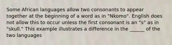 Some African languages allow two consonants to appear together at the beginning of a word as in "Nkomo". English does not allow this to occur unless the first consonant is an "s" as in "skull." This example illustrates a difference in the ______ of the two languages