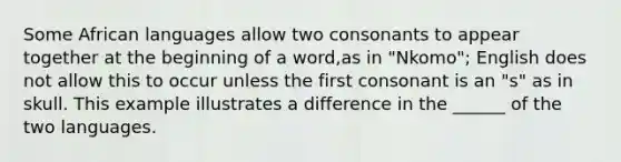 Some African languages allow two consonants to appear together at the beginning of a word,as in "Nkomo"; English does not allow this to occur unless the first consonant is an "s" as in skull. This example illustrates a difference in the ______ of the two languages.