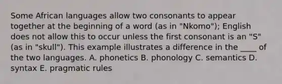 Some African languages allow two consonants to appear together at the beginning of a word (as in "Nkomo"); English does not allow this to occur unless the first consonant is an "S" (as in "skull"). This example illustrates a difference in the ____ of the two languages. A. phonetics B. phonology C. semantics D. syntax E. pragmatic rules