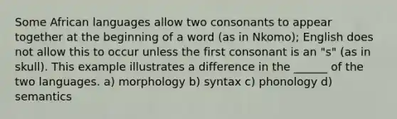 Some African languages allow two consonants to appear together at the beginning of a word (as in Nkomo); English does not allow this to occur unless the first consonant is an "s" (as in skull). This example illustrates a difference in the ______ of the two languages. a) morphology b) syntax c) phonology d) semantics