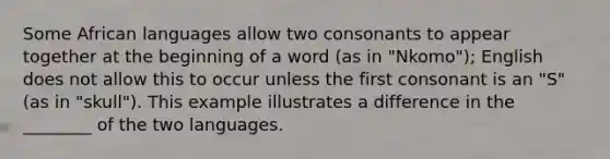 Some African languages allow two consonants to appear together at the beginning of a word (as in "Nkomo"); English does not allow this to occur unless the first consonant is an "S" (as in "skull"). This example illustrates a difference in the ________ of the two languages.