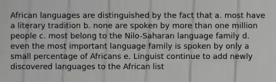 African languages are distinguished by the fact that a. most have a literary tradition b. none are spoken by more than one million people c. most belong to the Nilo-Saharan language family d. even the most important language family is spoken by only a small percentage of Africans e. Linguist continue to add newly discovered languages to the African list