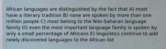 African languages are distinguished by the fact that A) most have a literary tradition B) none are spoken by more than one million people C) most belong to the Nilo-Saharan language family D) even the most important language family is spoken by only a small percentage of Africans E) linguistics continue to add newly discovered languages to the African list