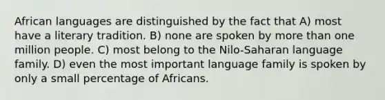 African languages are distinguished by the fact that A) most have a literary tradition. B) none are spoken by <a href='https://www.questionai.com/knowledge/keWHlEPx42-more-than' class='anchor-knowledge'>more than</a> one million people. C) most belong to the Nilo-Saharan language family. D) even the most important language family is spoken by only a small percentage of Africans.