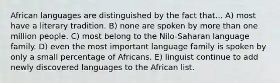 African languages are distinguished by the fact that... A) most have a literary tradition. B) none are spoken by more than one million people. C) most belong to the Nilo-Saharan language family. D) even the most important language family is spoken by only a small percentage of Africans. E) linguist continue to add newly discovered languages to the African list.