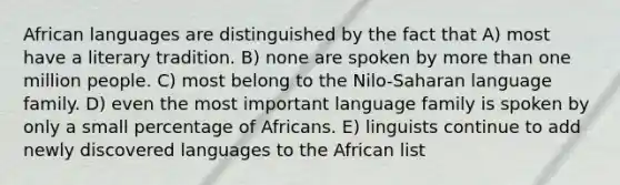 African languages are distinguished by the fact that A) most have a literary tradition. B) none are spoken by <a href='https://www.questionai.com/knowledge/keWHlEPx42-more-than' class='anchor-knowledge'>more than</a> one million people. C) most belong to the Nilo-Saharan language family. D) even the most important language family is spoken by only a small percentage of Africans. E) linguists continue to add newly discovered languages to the African list