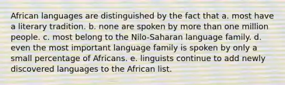 African languages are distinguished by the fact that a. most have a literary tradition. b. none are spoken by more than one million people. c. most belong to the Nilo-Saharan language family. d. even the most important language family is spoken by only a small percentage of Africans. e. linguists continue to add newly discovered languages to the African list.