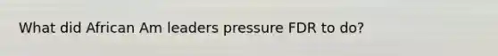 What did African Am leaders pressure FDR to do?
