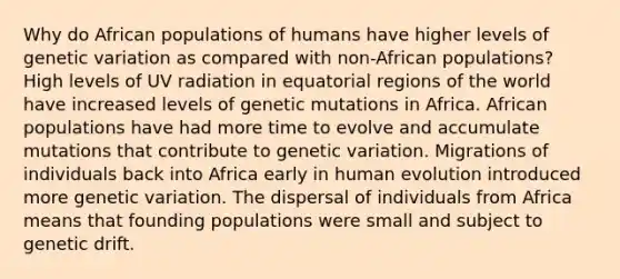 Why do African populations of humans have higher levels of genetic variation as compared with non-African populations? High levels of UV radiation in equatorial regions of the world have increased levels of genetic mutations in Africa. African populations have had more time to evolve and accumulate mutations that contribute to genetic variation. Migrations of individuals back into Africa early in human evolution introduced more genetic variation. The dispersal of individuals from Africa means that founding populations were small and subject to genetic drift.