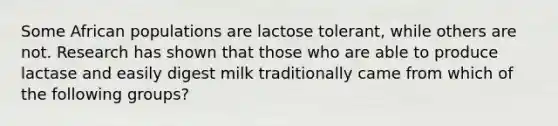 Some African populations are lactose tolerant, while others are not. Research has shown that those who are able to produce lactase and easily digest milk traditionally came from which of the following groups?