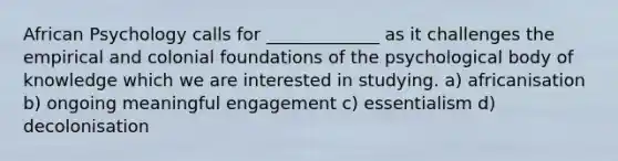 African Psychology calls for _____________ as it challenges the empirical and colonial foundations of the psychological body of knowledge which we are interested in studying. a) africanisation b) ongoing meaningful engagement c) essentialism d) decolonisation