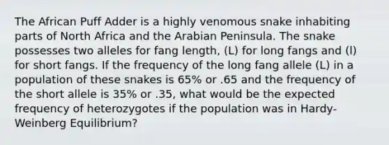 The African Puff Adder is a highly venomous snake inhabiting parts of North Africa and the Arabian Peninsula. The snake possesses two alleles for fang length, (L) for long fangs and (l) for short fangs. If the frequency of the long fang allele (L) in a population of these snakes is 65% or .65 and the frequency of the short allele is 35% or .35, what would be the expected frequency of heterozygotes if the population was in Hardy-Weinberg Equilibrium?