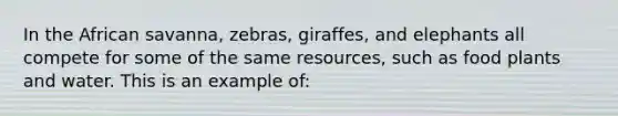 In the African savanna, zebras, giraffes, and elephants all compete for some of the same resources, such as food plants and water. This is an example of: