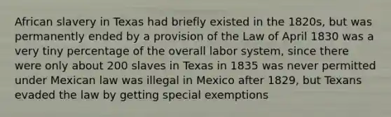 African slavery in Texas had briefly existed in the 1820s, but was permanently ended by a provision of the Law of April 1830 was a very tiny percentage of the overall labor system, since there were only about 200 slaves in Texas in 1835 was never permitted under Mexican law was illegal in Mexico after 1829, but Texans evaded the law by getting special exemptions