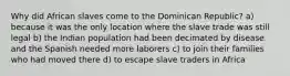 Why did African slaves come to the Dominican Republic? a) because it was the only location where the slave trade was still legal b) the Indian population had been decimated by disease and the Spanish needed more laborers c) to join their families who had moved there d) to escape slave traders in Africa