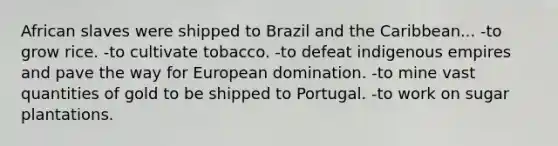 African slaves were shipped to Brazil and the Caribbean... -to grow rice. -to cultivate tobacco. -to defeat indigenous empires and pave the way for European domination. -to mine vast quantities of gold to be shipped to Portugal. -to work on sugar plantations.