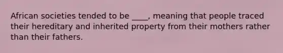 African societies tended to be ____, meaning that people traced their hereditary and inherited property from their mothers rather than their fathers.