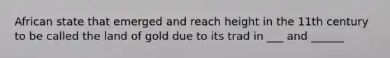 African state that emerged and reach height in the 11th century to be called the land of gold due to its trad in ___ and ______