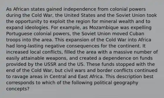 As African states gained independence from colonial powers during the Cold War, the United States and the Soviet Union took the opportunity to exploit the region for mineral wealth and to expand ideologies. For example, as Mozambique was expelling Portuguese colonial powers, the Soviet Union moved Cuban troops into the area. This expansion of the Cold War into Africa had long-lasting negative consequences for the continent. It increased local conflicts, filled the area with a massive number of easily attainable weapons, and created a dependence on funds provided by the USSR and the US. These funds stopped with the end of the Cold War, but civil wars and border conflicts continued to ravage areas in Central and East Africa. This description best corresponds to which of the following political geography concepts?